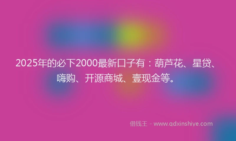 2025年的必下2000最新口子有：葫芦花、星贷、嗨购、开源商城、壹现金等。