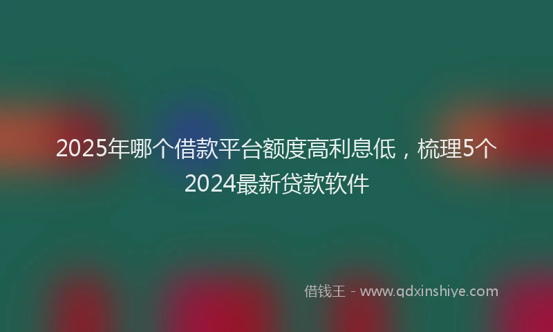 2025年哪个借款平台额度高利息低，梳理5个2024最新贷款软件