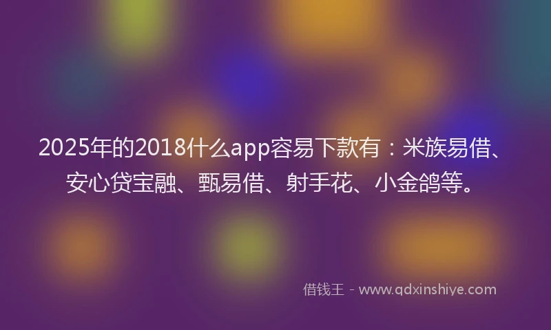 2025年的2018什么app容易下款有：米族易借、安心贷宝融、甄易借、射手花、小金鸽等。