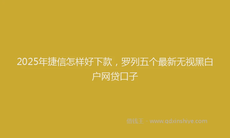 2025年捷信怎样好下款，罗列五个最新无视黑白户网贷口子
