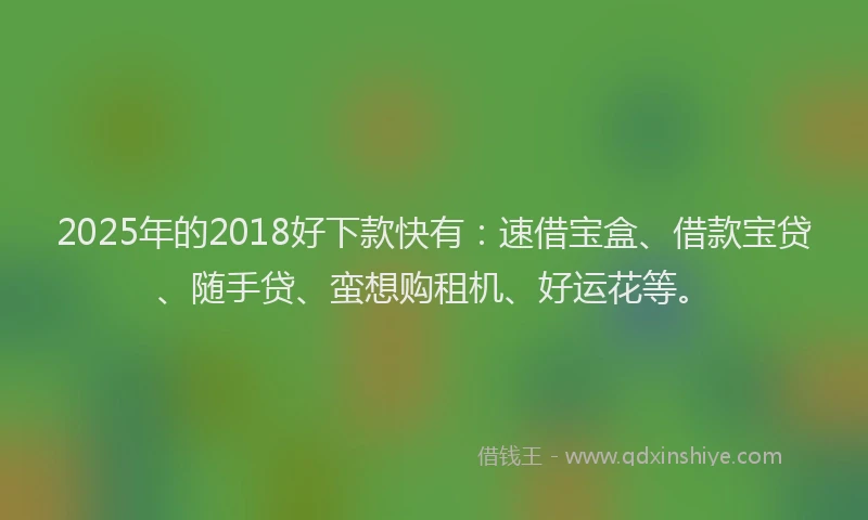 2025年的2018好下款快有：速借宝盒、借款宝贷、随手贷、蛮想购租机、好运花等。
