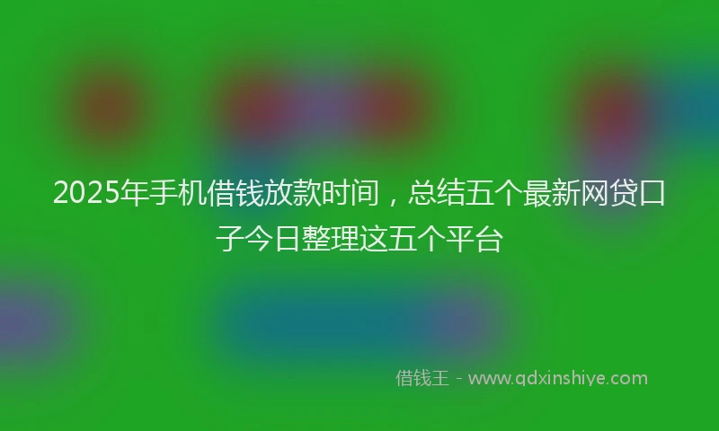 2025年手机借钱放款时间，总结五个最新网贷口子今日整理这五个平台