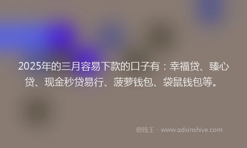 2025年的三月容易下款的口子有：幸福贷、臻心贷、现金秒贷易行、菠萝钱包、袋鼠钱包等。