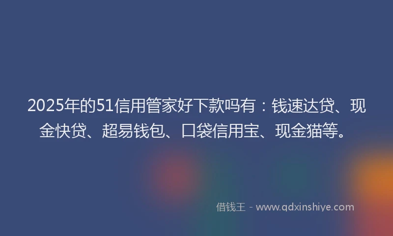 2025年的51信用管家好下款吗有：钱速达贷、现金快贷、超易钱包、口袋信用宝、现金猫等。