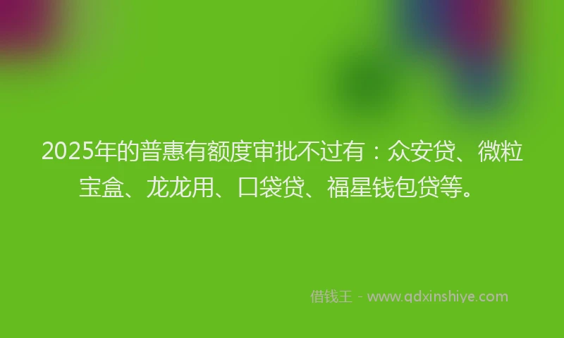 2025年的普惠有额度审批不过有：众安贷、微粒宝盒、龙龙用、口袋贷、福星钱包贷等。