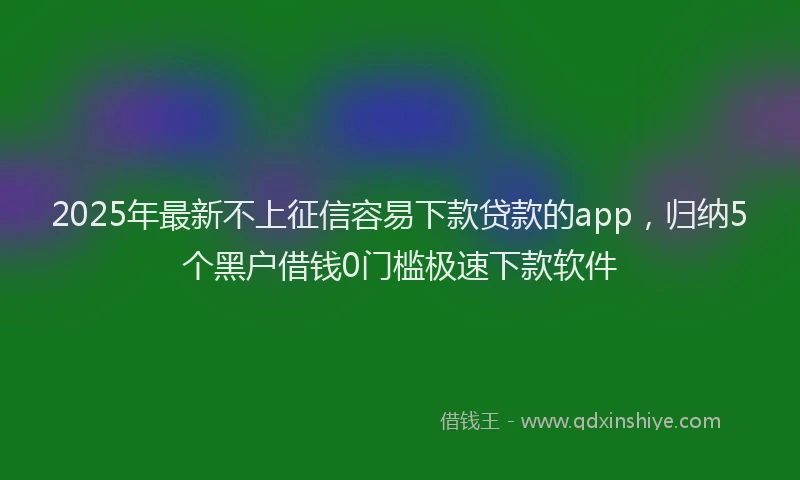 2025年最新不上征信容易下款贷款的app，归纳5个黑户借钱0门槛极速下款软件