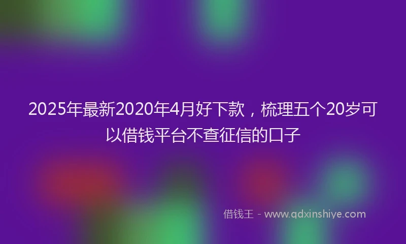 2025年最新2020年4月好下款，梳理五个20岁可以借钱平台不查征信的口子