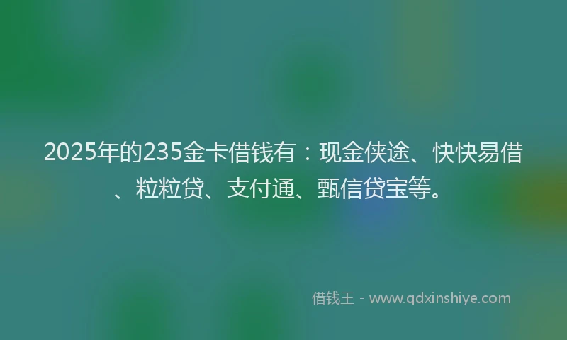 2025年的235金卡借钱有：现金侠途、快快易借、粒粒贷、支付通、甄信贷宝等。