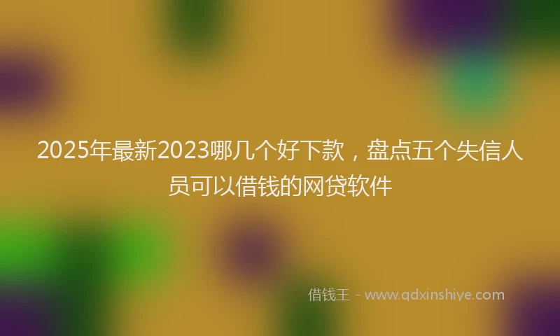 2025年最新2023哪几个好下款，盘点五个失信人员可以借钱的网贷软件