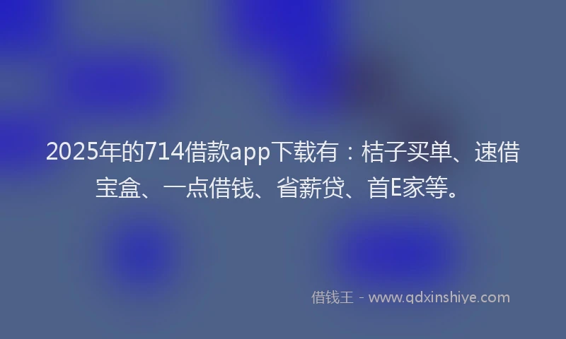 2025年的714借款app下载有：桔子买单、速借宝盒、一点借钱、省薪贷、首E家等。