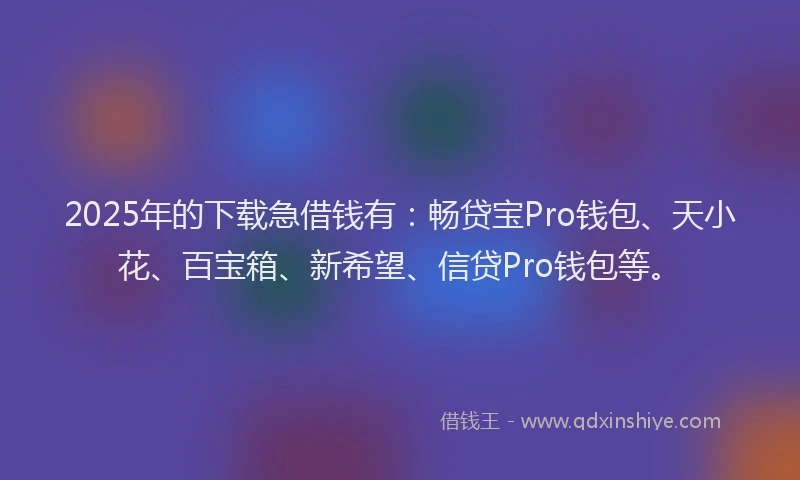 2025年的下载急借钱有：畅贷宝Pro钱包、天小花、百宝箱、新希望、信贷Pro钱包等。