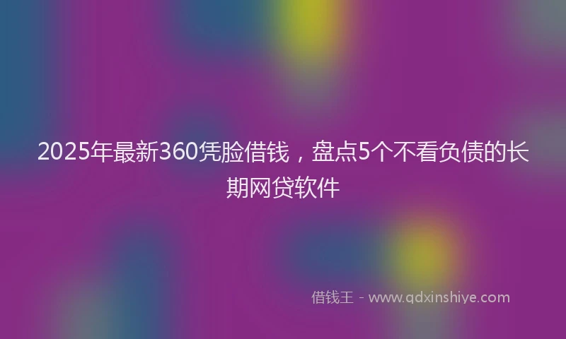 2025年最新360凭脸借钱，盘点5个不看负债的长期网贷软件
