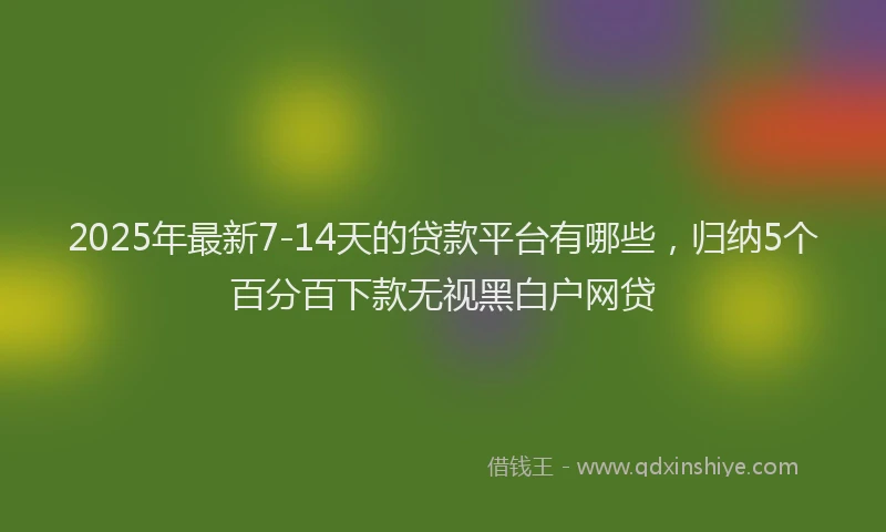 2025年最新7-14天的贷款平台有哪些，归纳5个百分百下款无视黑白户网贷