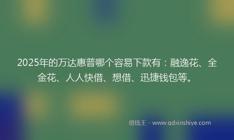 2025年的万达惠普哪个容易下款有：融逸花、全金花、人人快借、想借、迅捷钱包等。