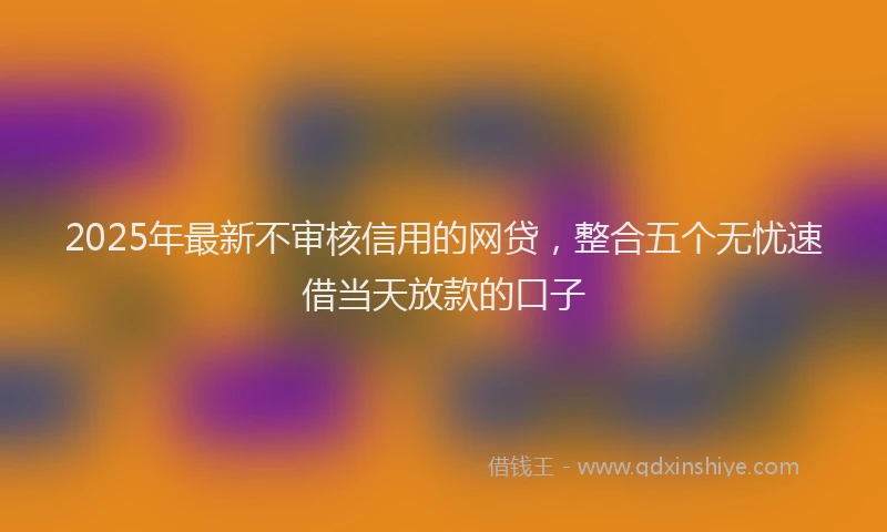 2025年最新不审核信用的网贷，整合五个无忧速借当天放款的口子