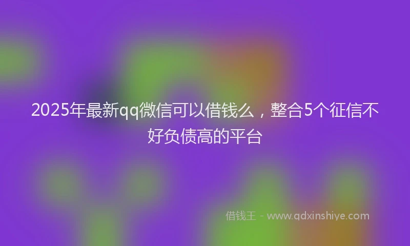 2025年最新qq微信可以借钱么，整合5个征信不好负债高的平台