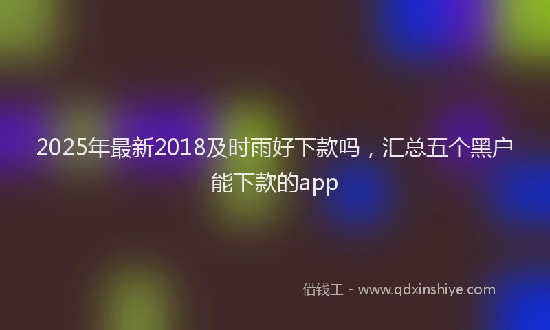 2025年最新2018及时雨好下款吗，汇总五个黑户能下款的app