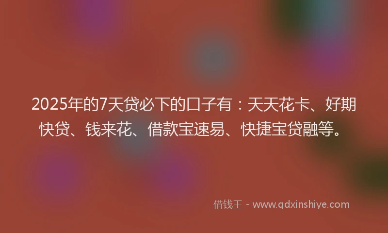 2025年的7天贷必下的口子有：天天花卡、好期快贷、钱来花、借款宝速易、快捷宝贷融等。