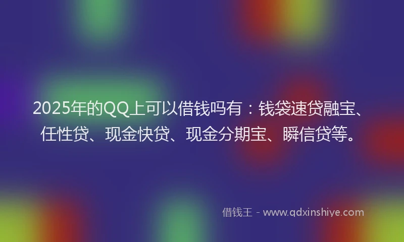 2025年的QQ上可以借钱吗有：钱袋速贷融宝、任性贷、现金快贷、现金分期宝、瞬信贷等。