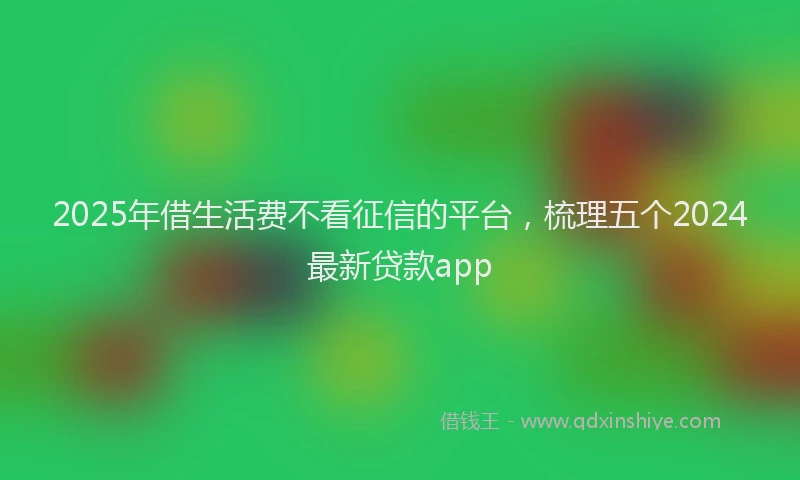 2025年借生活费不看征信的平台，梳理五个2024最新贷款app