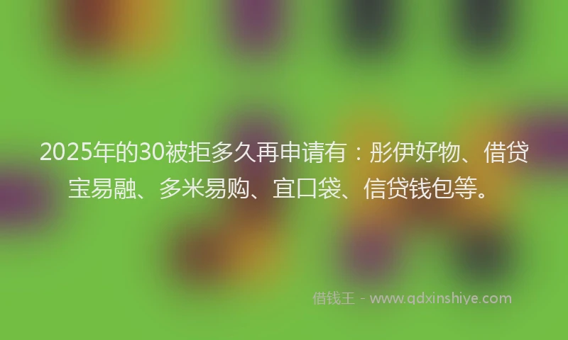 2025年的30被拒多久再申请有：彤伊好物、借贷宝易融、多米易购、宜口袋、信贷钱包等。