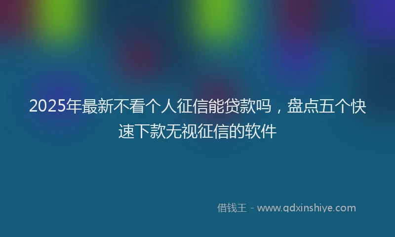2025年最新不看个人征信能贷款吗，盘点五个快速下款无视征信的软件