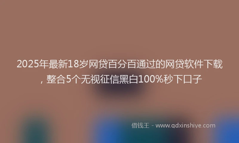2025年最新18岁网贷百分百通过的网贷软件下载，整合5个无视征信黑白100%秒下口子