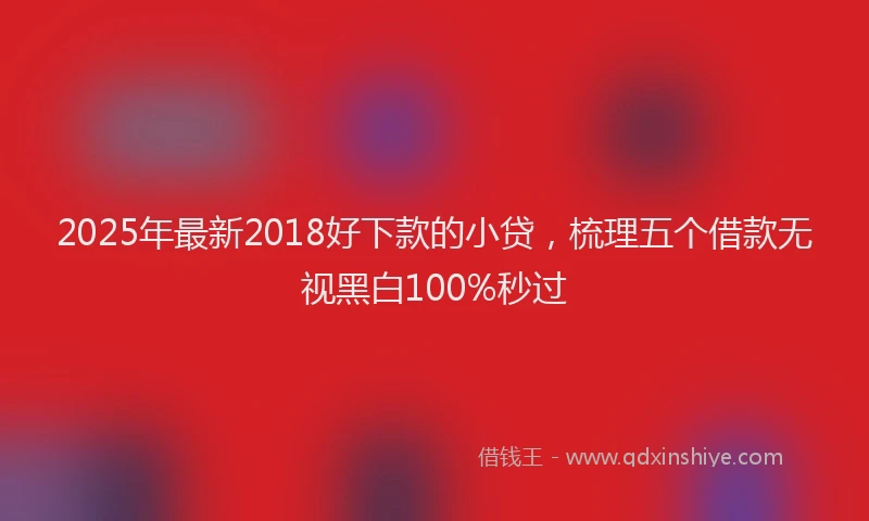 2025年最新2018好下款的小贷，梳理五个借款无视黑白100%秒过