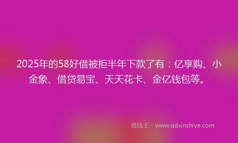 2025年的58好借被拒半年下款了有：亿享购、小金象、借贷易宝、天天花卡、金亿钱包等。