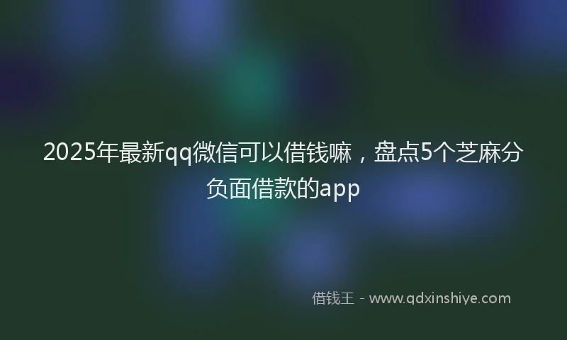 2025年最新qq微信可以借钱嘛，盘点5个芝麻分负面借款的app