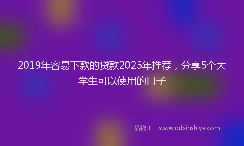 2019年容易下款的贷款2025年推荐,分享5个大学生可以使用的口子