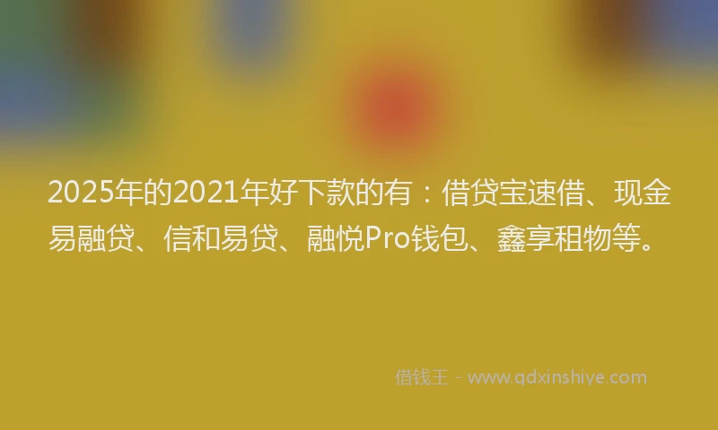 2025年的2021年好下款的有：借贷宝速借、现金易融贷、信和易贷、融悦Pro钱包、鑫享租物等。