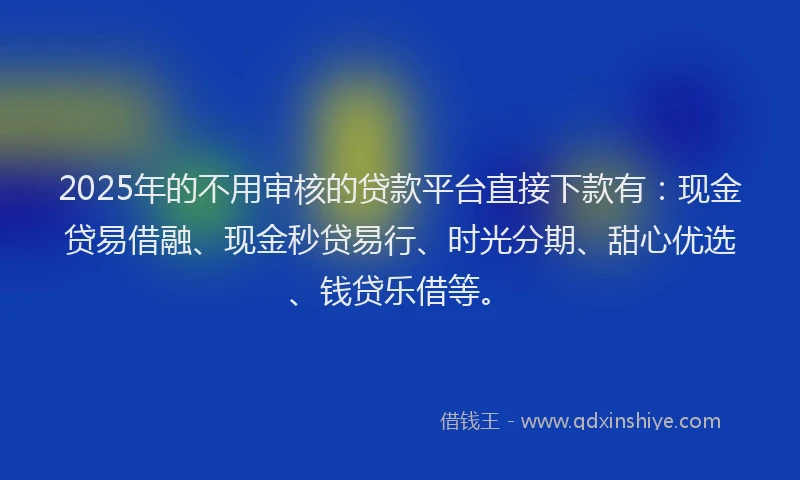 2025年的不用审核的贷款平台直接下款有：现金贷易借融、现金秒贷易行、时光分期、甜心优选、钱贷乐借等。