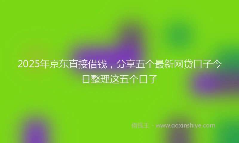 2025年京东直接借钱，分享五个最新网贷口子今日整理这五个口子