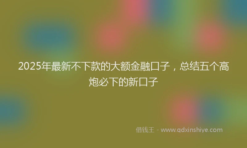 2025年最新不下款的大额金融口子，总结五个高炮必下的新口子