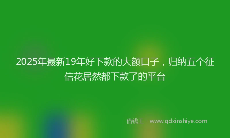 2025年最新19年好下款的大额口子，归纳五个征信花居然都下款了的平台