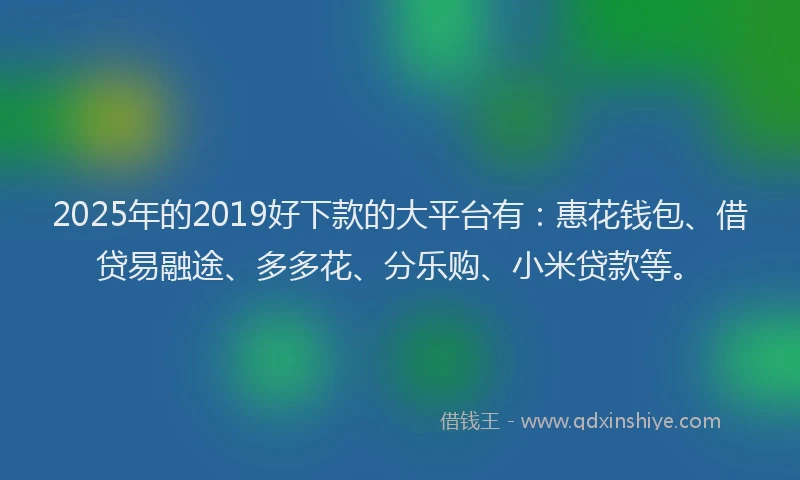2025年的2019好下款的大平台有：惠花钱包、借贷易融途、多多花、分乐购、小米贷款等。