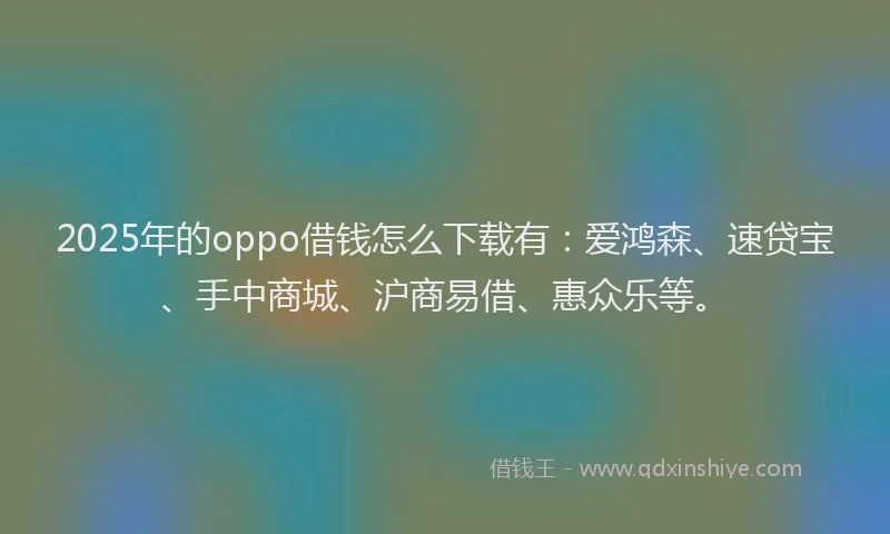 2025年的oppo借钱怎么下载有：爱鸿森、速贷宝、手中商城、沪商易借、惠众乐等。