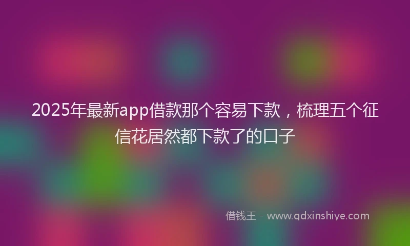 2025年最新app借款那个容易下款，梳理五个征信花居然都下款了的口子
