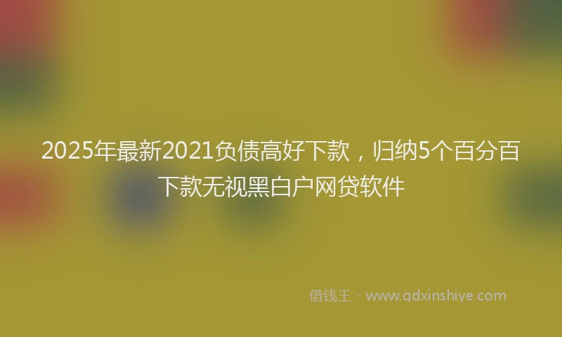 2025年最新2021负债高好下款，归纳5个百分百下款无视黑白户网贷软件