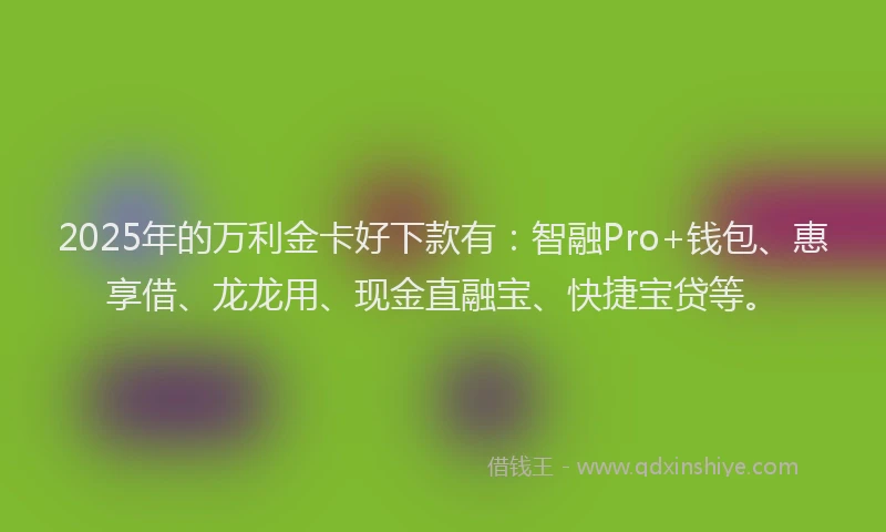2025年的万利金卡好下款有：智融Pro+钱包、惠享借、龙龙用、现金直融宝、快捷宝贷等。