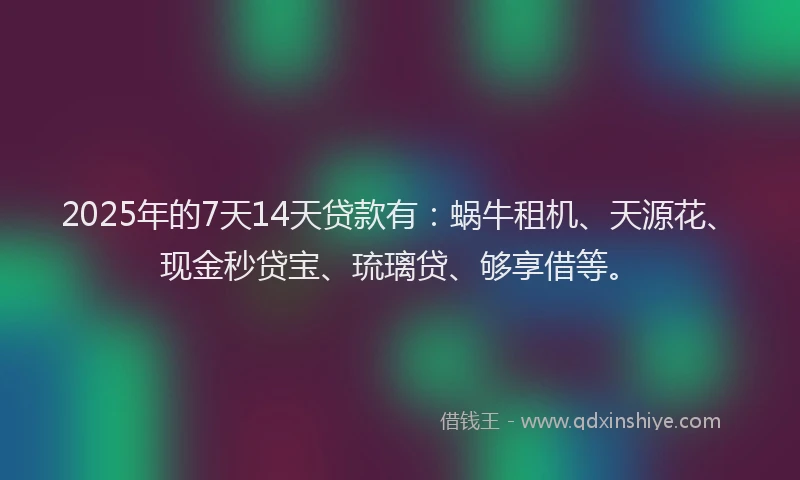 2025年的7天14天贷款有：蜗牛租机、天源花、现金秒贷宝、琉璃贷、够享借等。