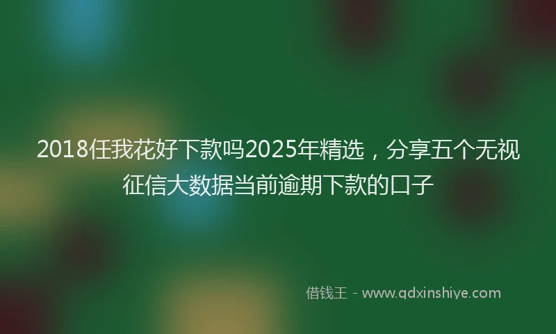 2018任我花好下款吗2025年精选，分享五个无视征信大数据当前逾期下款的口子