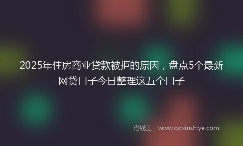 2025年住房商业贷款被拒的原因，盘点5个最新网贷口子今日整理这五个口子
