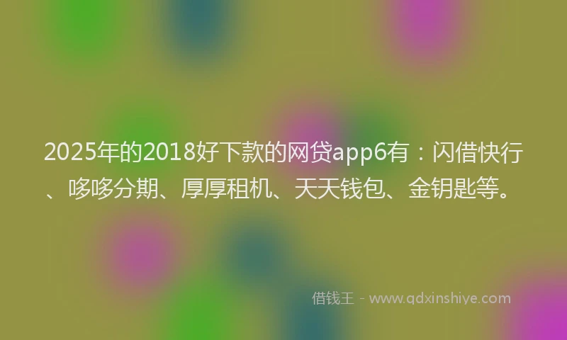2025年的2018好下款的网贷app6有：闪借快行、哆哆分期、厚厚租机、天天钱包、金钥匙等。