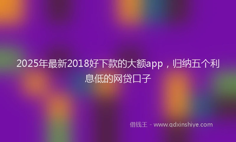 2025年最新2018好下款的大额app，归纳五个利息低的网贷口子