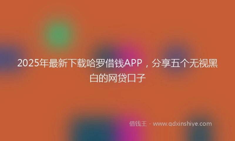 2025年最新下载哈罗借钱APP，分享五个无视黑白的网贷口子