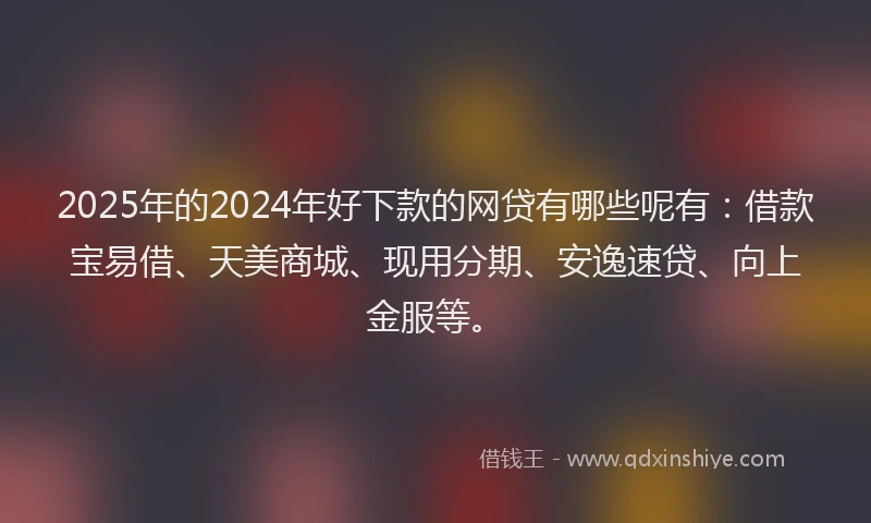2025年的2024年好下款的网贷有哪些呢有：借款宝易借、天美商城、现用分期、安逸速贷、向上金服等。