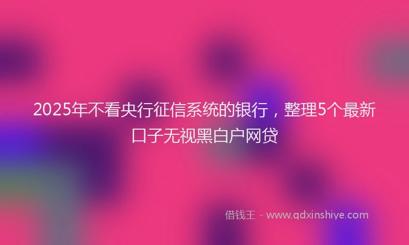2025年不看央行征信系统的银行，整理5个最新口子无视黑白户网贷