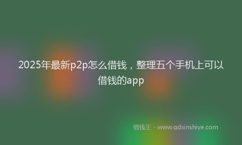 2025年最新p2p怎么借钱，整理五个手机上可以借钱的app